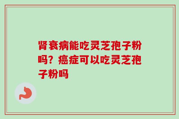 肾衰病能吃灵芝孢子粉吗？癌症可以吃灵芝孢子粉吗-第1张图片-卓越灵芝孢子粉