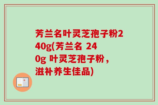 芳兰名叶灵芝孢子粉240g(芳兰名 240g 叶灵芝孢子粉,滋补养生佳品)-第1张图片-卓越灵芝孢子粉 芳兰名叶灵芝孢子粉240g(芳兰名 240g 叶灵芝孢子粉,滋补养生佳品)-第1张图片-卓越灵芝孢子粉