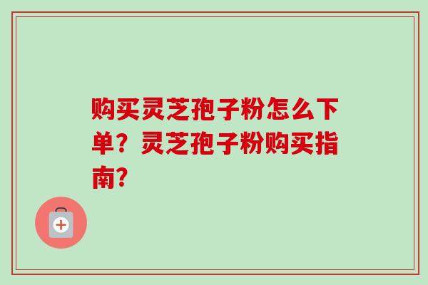购买灵芝孢子粉怎么下单?灵芝孢子粉购买指南?-第1张图片-卓越灵芝孢子粉 购买灵芝孢子粉怎么下单?灵芝孢子粉购买指南?-第1张图片-卓越灵芝孢子粉