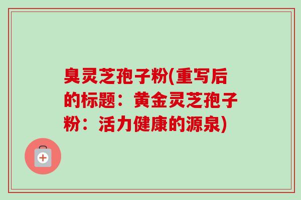 臭灵芝孢子粉(重写后的标题：黄金灵芝孢子粉：活力健康的源泉)-第1张图片-卓越灵芝孢子粉