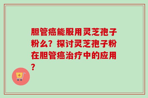 胆管癌能服用灵芝孢子粉么？探讨灵芝孢子粉在胆管癌治疗中的应用？-第1张图片-卓越灵芝孢子粉