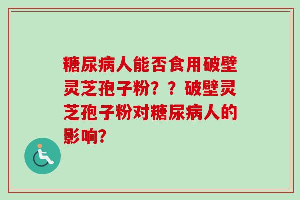糖尿病人能否食用破壁灵芝孢子粉？？破壁灵芝孢子粉对糖尿病人的影响？-第1张图片-卓越灵芝孢子粉