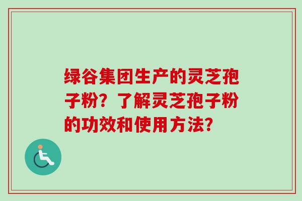 绿谷集团生产的灵芝孢子粉?了解灵芝孢子粉的功效和使用方法?-第1张图片-卓越灵芝孢子粉 绿谷集团生产的灵芝孢子粉?了解灵芝孢子粉的功效和使用方法?-第1张图片-卓越灵芝孢子粉
