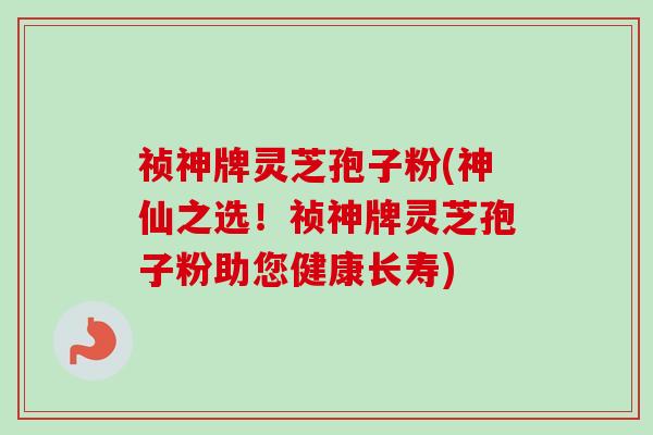 祯神牌灵芝孢子粉(神仙之选!祯神牌灵芝孢子粉助您健康长寿)-第1张图片-卓越灵芝孢子粉 祯神牌灵芝孢子粉(神仙之选!祯神牌灵芝孢子粉助您健康长寿)-第1张图片-卓越灵芝孢子粉