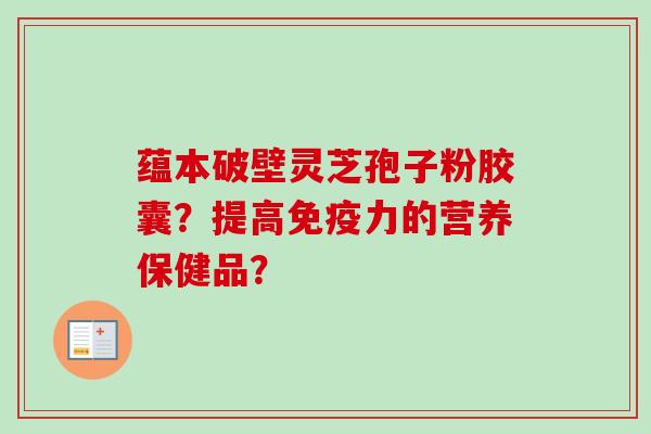 蕴本破壁灵芝孢子粉胶囊?提高免疫力的营养保健品?-第1张图片-卓越灵芝孢子粉 蕴本破壁灵芝孢子粉胶囊?提高免疫力的营养保健品?-第1张图片-卓越灵芝孢子粉