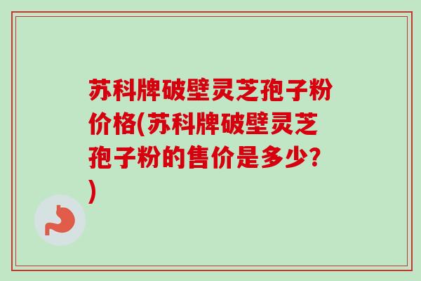 苏科牌破壁灵芝孢子粉价格(苏科牌破壁灵芝孢子粉的售价是多少？)-第1张图片-卓越灵芝孢子粉