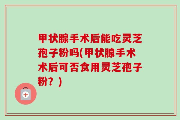 甲状腺手术后能吃灵芝孢子粉吗(甲状腺手术术后可否食用灵芝孢子粉?)-第1张图片-卓越灵芝孢子粉 甲状腺手术后能吃灵芝孢子粉吗(甲状腺手术术后可否食用灵芝孢子粉?)-第1张图片-卓越灵芝孢子粉