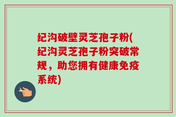 纪沟破壁灵芝孢子粉(纪沟灵芝孢子粉突破常规,助您拥有健康免疫系统)-第1张图片-卓越灵芝孢子粉 纪沟破壁灵芝孢子粉(纪沟灵芝孢子粉突破常规,助您拥有健康免疫系统)-第1张图片-卓越灵芝孢子粉