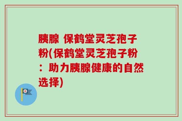 胰腺 保鹤堂灵芝孢子粉(保鹤堂灵芝孢子粉:助力胰腺健康的自然选择)-第1张图片-卓越灵芝孢子粉 胰腺 保鹤堂灵芝孢子粉(保鹤堂灵芝孢子粉:助力胰腺健康的自然选择)-第1张图片-卓越灵芝孢子粉