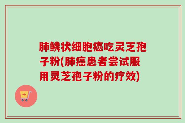 肺鳞状细胞癌吃灵芝孢子粉(肺癌患者尝试服用灵芝孢子粉的疗效)-第1张图片-卓越灵芝孢子粉 肺鳞状细胞癌吃灵芝孢子粉(肺癌患者尝试服用灵芝孢子粉的疗效)-第1张图片-卓越灵芝孢子粉