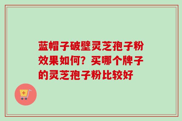 蓝帽子破壁灵芝孢子粉效果如何？买哪个牌子的灵芝孢子粉比较好-第1张图片-卓越灵芝孢子粉