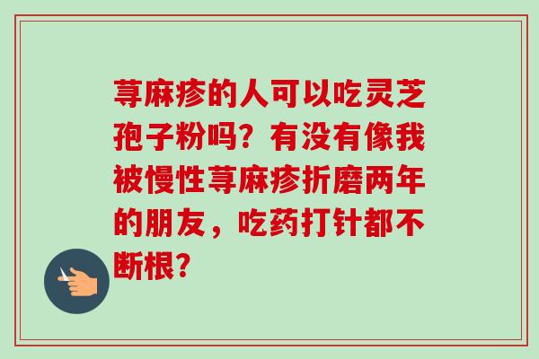 荨麻疹的人可以吃灵芝孢子粉吗?有没有像我被慢性荨麻疹折磨两年的朋友,吃药打针都不断根?-第1张图片-卓越灵芝孢子粉 荨麻疹的人可以吃灵芝孢子粉吗?有没有像我被慢性荨麻疹折磨两年的朋友,吃药打针都不断根?-第1张图片-卓越灵芝孢子粉