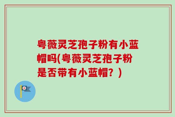粤薇灵芝孢子粉有小蓝帽吗(粤薇灵芝孢子粉是否带有小蓝帽?)-第1张图片-卓越灵芝孢子粉 粤薇灵芝孢子粉有小蓝帽吗(粤薇灵芝孢子粉是否带有小蓝帽?)-第1张图片-卓越灵芝孢子粉