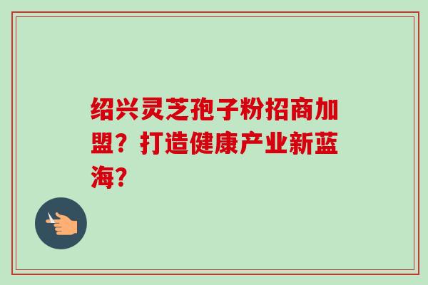 绍兴灵芝孢子粉招商加盟?打造健康产业新蓝海?-第1张图片-卓越灵芝孢子粉 绍兴灵芝孢子粉招商加盟?打造健康产业新蓝海?-第1张图片-卓越灵芝孢子粉