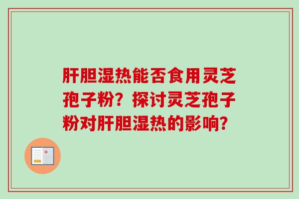 肝胆湿热能否食用灵芝孢子粉?探讨灵芝孢子粉对肝胆湿热的影响?-第1张图片-卓越灵芝孢子粉 肝胆湿热能否食用灵芝孢子粉?探讨灵芝孢子粉对肝胆湿热的影响?-第1张图片-卓越灵芝孢子粉