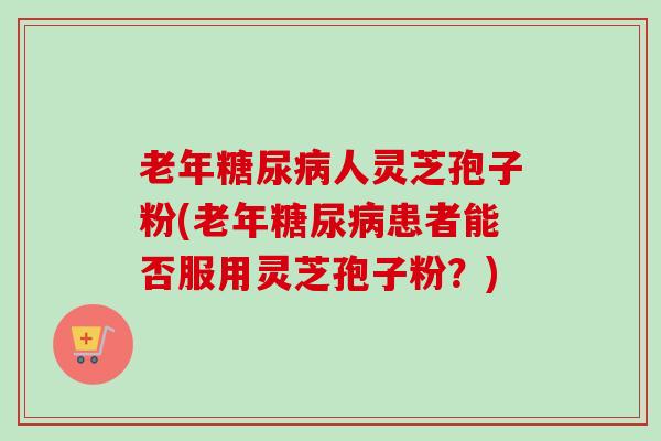 老年糖尿病人灵芝孢子粉(老年糖尿病患者能否服用灵芝孢子粉?)-第1张图片-卓越灵芝孢子粉 老年糖尿病人灵芝孢子粉(老年糖尿病患者能否服用灵芝孢子粉?)-第1张图片-卓越灵芝孢子粉