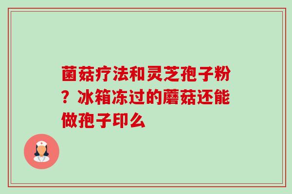 菌菇疗法和灵芝孢子粉？冰箱冻过的蘑菇还能做孢子印么-第1张图片-卓越灵芝孢子粉