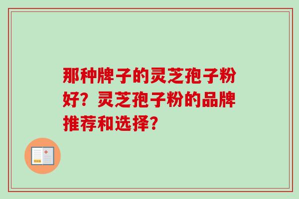 那种牌子的灵芝孢子粉好？灵芝孢子粉的品牌推荐和选择？-第1张图片-卓越灵芝孢子粉