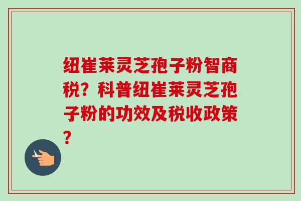 纽崔莱灵芝孢子粉智商税？科普纽崔莱灵芝孢子粉的功效及税收政策？-第1张图片-卓越灵芝孢子粉