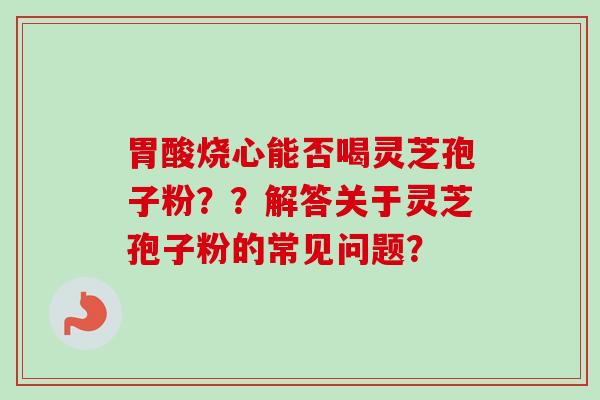 胃酸烧心能否喝灵芝孢子粉？？解答关于灵芝孢子粉的常见问题？-第1张图片-卓越灵芝孢子粉