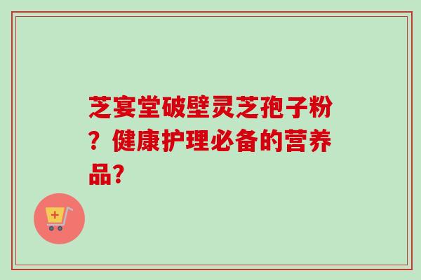 芝宴堂破壁灵芝孢子粉？健康护理必备的营养品？-第1张图片-卓越灵芝孢子粉