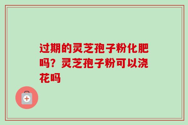 过期的灵芝孢子粉化肥吗?灵芝孢子粉可以浇花吗-第1张图片-卓越灵芝孢子粉 过期的灵芝孢子粉化肥吗?灵芝孢子粉可以浇花吗-第1张图片-卓越灵芝孢子粉