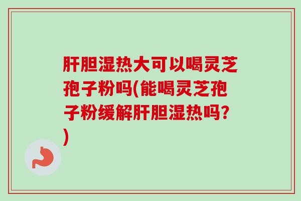 肝胆湿热大可以喝灵芝孢子粉吗(能喝灵芝孢子粉缓解肝胆湿热吗？)-第1张图片-卓越灵芝孢子粉