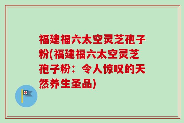 福建福六太空灵芝孢子粉(福建福六太空灵芝孢子粉:令人惊叹的天然养生圣品)-第1张图片-卓越灵芝孢子粉 福建福六太空灵芝孢子粉(福建福六太空灵芝孢子粉:令人惊叹的天然养生圣品)-第1张图片-卓越灵芝孢子粉