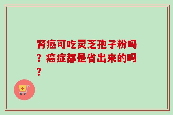 肾癌可吃灵芝孢子粉吗?癌症都是省出来的吗?-第1张图片-卓越灵芝孢子粉 肾癌可吃灵芝孢子粉吗?癌症都是省出来的吗?-第1张图片-卓越灵芝孢子粉