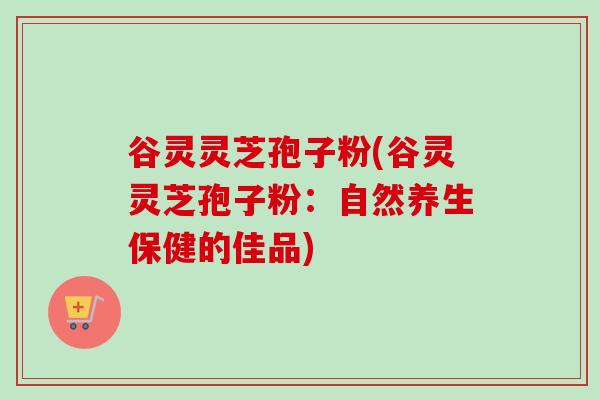谷灵灵芝孢子粉(谷灵灵芝孢子粉:自然养生保健的佳品)-第1张图片-卓越灵芝孢子粉 谷灵灵芝孢子粉(谷灵灵芝孢子粉:自然养生保健的佳品)-第1张图片-卓越灵芝孢子粉