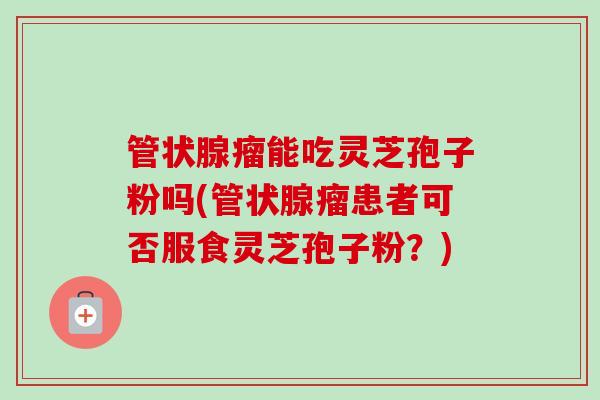 管状腺瘤能吃灵芝孢子粉吗(管状腺瘤患者可否服食灵芝孢子粉?)-第1张图片-卓越灵芝孢子粉 管状腺瘤能吃灵芝孢子粉吗(管状腺瘤患者可否服食灵芝孢子粉?)-第1张图片-卓越灵芝孢子粉