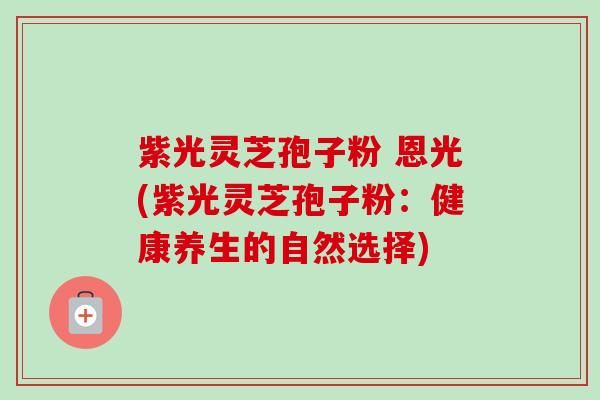 紫光灵芝孢子粉 恩光(紫光灵芝孢子粉:健康养生的自然选择)-第1张图片-卓越灵芝孢子粉 紫光灵芝孢子粉 恩光(紫光灵芝孢子粉:健康养生的自然选择)-第1张图片-卓越灵芝孢子粉