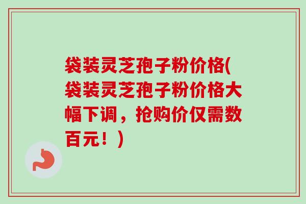袋装灵芝孢子粉价格(袋装灵芝孢子粉价格大幅下调,抢购价仅需数百元!)-第1张图片-卓越灵芝孢子粉 袋装灵芝孢子粉价格(袋装灵芝孢子粉价格大幅下调,抢购价仅需数百元!)-第1张图片-卓越灵芝孢子粉