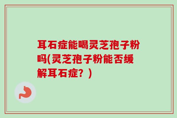 耳石症能喝灵芝孢子粉吗(灵芝孢子粉能否缓解耳石症？)-第1张图片-卓越灵芝孢子粉