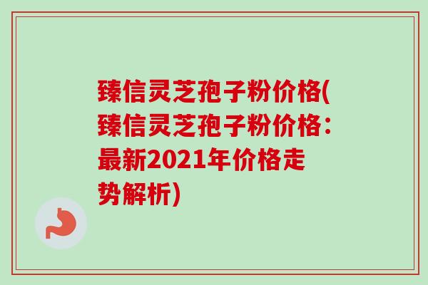 臻信灵芝孢子粉价格(臻信灵芝孢子粉价格:最新2021年价格走势解析)-第1张图片-卓越灵芝孢子粉 臻信灵芝孢子粉价格(臻信灵芝孢子粉价格:最新2021年价格走势解析)-第1张图片-卓越灵芝孢子粉