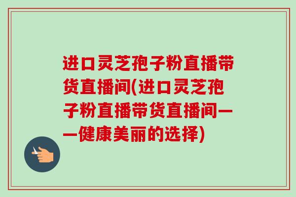 进口灵芝孢子粉直播带货直播间(进口灵芝孢子粉直播带货直播间——健康美丽的选择)-第1张图片-卓越灵芝孢子粉 进口灵芝孢子粉直播带货直播间(进口灵芝孢子粉直播带货直播间——健康美丽的选择)-第1张图片-卓越灵芝孢子粉