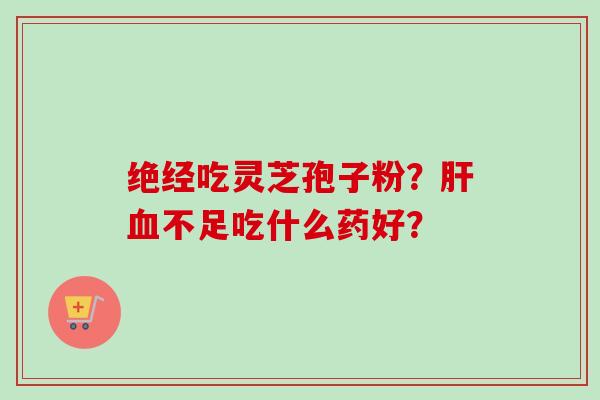绝经吃灵芝孢子粉?肝血不足吃什么药好?-第1张图片-卓越灵芝孢子粉 绝经吃灵芝孢子粉?肝血不足吃什么药好?-第1张图片-卓越灵芝孢子粉