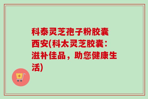 科泰灵芝孢子粉胶囊 西安(科太灵芝胶囊:滋补佳品,助您健康生活)-第1张图片-卓越灵芝孢子粉 科泰灵芝孢子粉胶囊 西安(科太灵芝胶囊:滋补佳品,助您健康生活)-第1张图片-卓越灵芝孢子粉