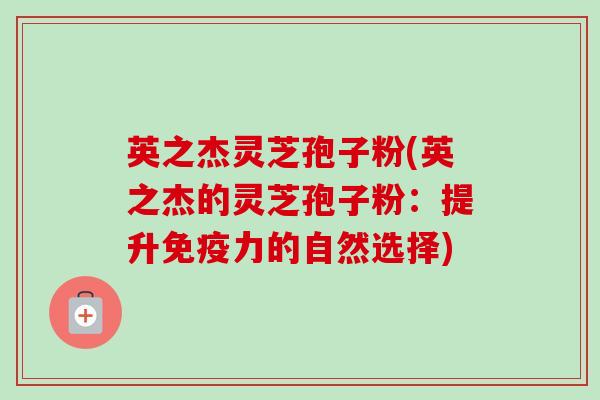 英之杰灵芝孢子粉(英之杰的灵芝孢子粉：提升免疫力的自然选择)-第1张图片-卓越灵芝孢子粉
