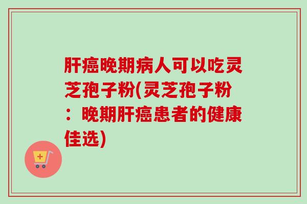 肝癌晚期病人可以吃灵芝孢子粉(灵芝孢子粉：晚期肝癌患者的健康佳选)-第1张图片-卓越灵芝孢子粉