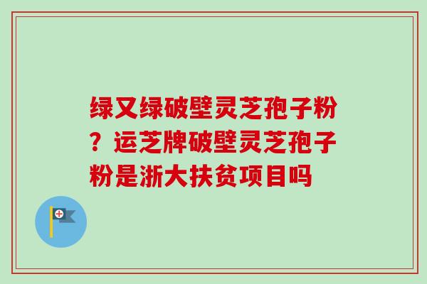 绿又绿破壁灵芝孢子粉？运芝牌破壁灵芝孢子粉是浙大扶贫项目吗-第1张图片-卓越灵芝孢子粉