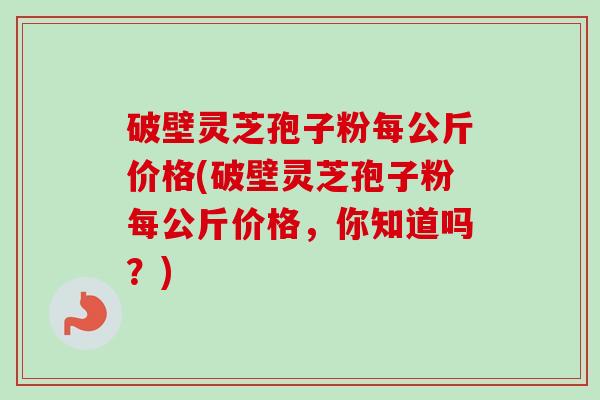 破壁灵芝孢子粉每公斤价格(破壁灵芝孢子粉每公斤价格,你知道吗?)-第1张图片-卓越灵芝孢子粉 破壁灵芝孢子粉每公斤价格(破壁灵芝孢子粉每公斤价格,你知道吗?)-第1张图片-卓越灵芝孢子粉