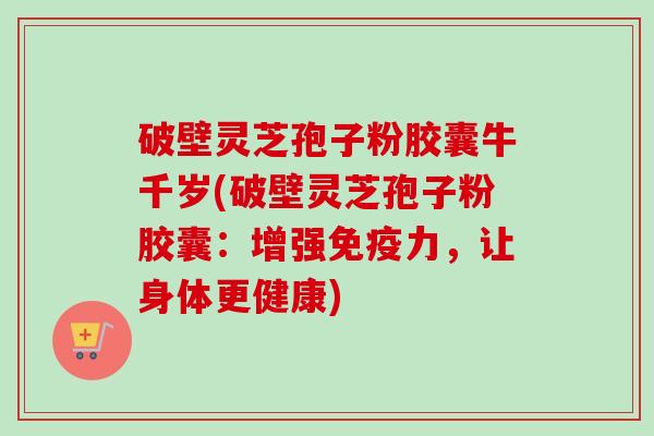 破壁灵芝孢子粉胶囊牛千岁(破壁灵芝孢子粉胶囊：增强免疫力，让身体更健康)-第1张图片-卓越灵芝孢子粉