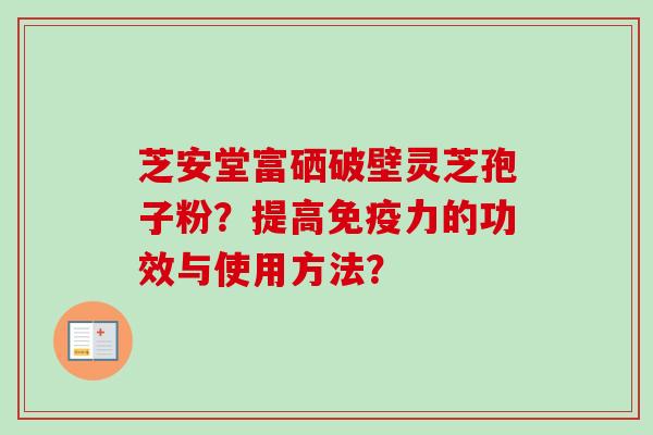 芝安堂富硒破壁灵芝孢子粉?提高免疫力的功效与使用方法?-第1张图片-卓越灵芝孢子粉 芝安堂富硒破壁灵芝孢子粉?提高免疫力的功效与使用方法?-第1张图片-卓越灵芝孢子粉