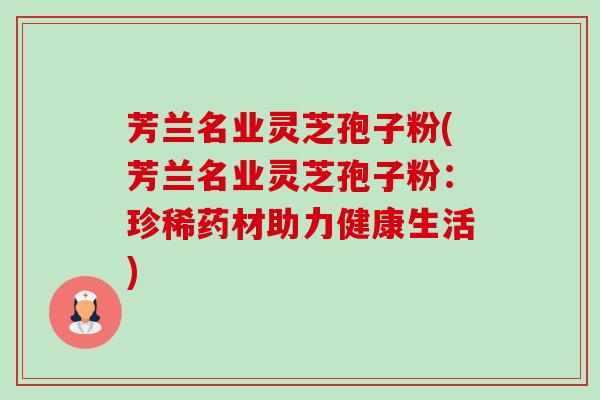 芳兰名业灵芝孢子粉(芳兰名业灵芝孢子粉：珍稀药材助力健康生活)-第1张图片-卓越灵芝孢子粉