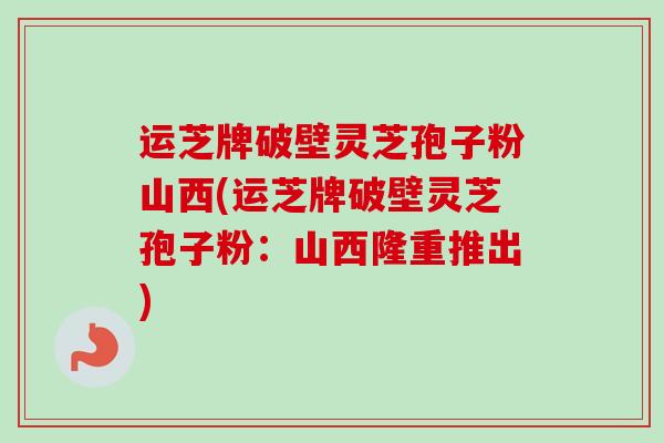 运芝牌破壁灵芝孢子粉山西(运芝牌破壁灵芝孢子粉:山西隆重推出)-第1张图片-卓越灵芝孢子粉 运芝牌破壁灵芝孢子粉山西(运芝牌破壁灵芝孢子粉:山西隆重推出)-第1张图片-卓越灵芝孢子粉