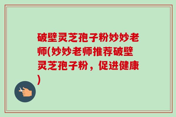 破壁灵芝孢子粉妙妙老师(妙妙老师推荐破壁灵芝孢子粉,促进健康)-第1张图片-卓越灵芝孢子粉 破壁灵芝孢子粉妙妙老师(妙妙老师推荐破壁灵芝孢子粉,促进健康)-第1张图片-卓越灵芝孢子粉