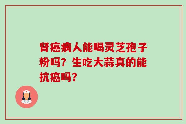 肾癌病人能喝灵芝孢子粉吗?生吃大蒜真的能抗癌吗?-第1张图片-卓越灵芝孢子粉 肾癌病人能喝灵芝孢子粉吗?生吃大蒜真的能抗癌吗?-第1张图片-卓越灵芝孢子粉