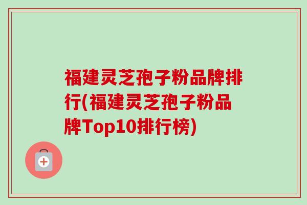 福建灵芝孢子粉品牌排行(福建灵芝孢子粉品牌Top10排行榜)-第1张图片-卓越灵芝孢子粉