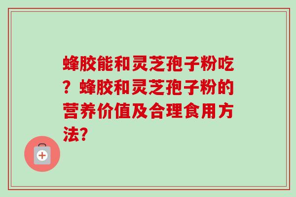 蜂胶能和灵芝孢子粉吃？蜂胶和灵芝孢子粉的营养价值及合理食用方法？-第1张图片-卓越灵芝孢子粉
